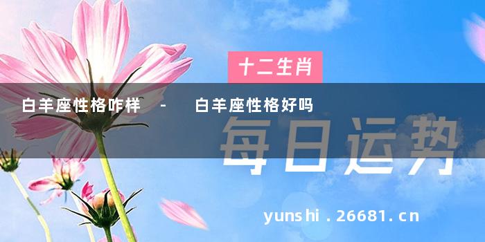 白羊座性格咋样 - 白羊座性格好吗